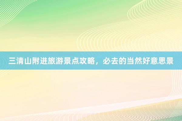 三清山附进旅游景点攻略，必去的当然好意思景