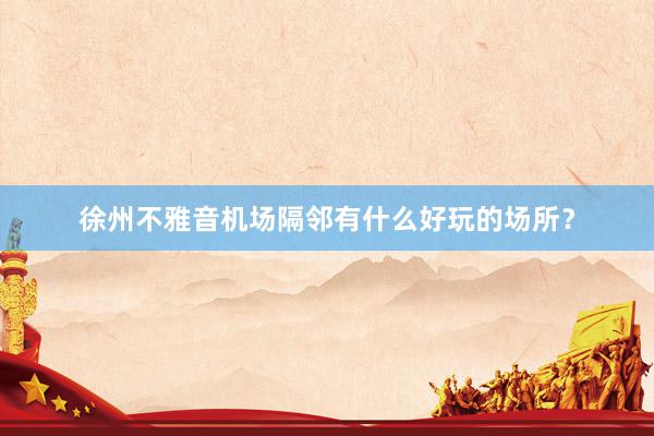 徐州不雅音机场隔邻有什么好玩的场所？